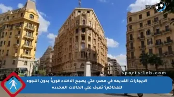 الإيجارات القديمة في مصر: متى يصبح الإخلاء فورياً بدون اللجوء للمحاكم؟ تعرف على الحالات المحددة